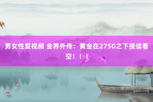 男女性爱视频 金界外传：黄金在2750之下接续看空！！！