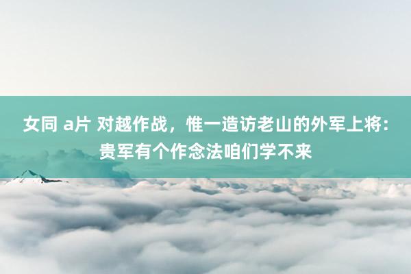 女同 a片 对越作战，惟一造访老山的外军上将：贵军有个作念法咱们学不来