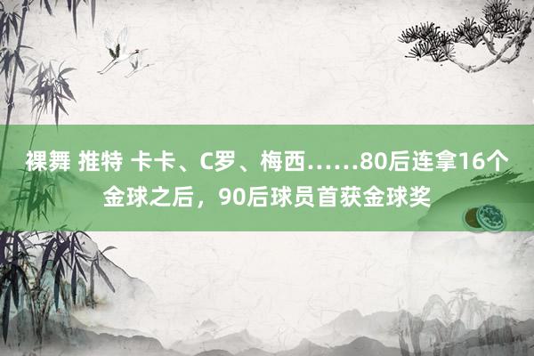 裸舞 推特 卡卡、C罗、梅西……80后连拿16个金球之后，90后球员首获金球奖