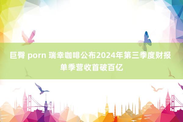 巨臀 porn 瑞幸咖啡公布2024年第三季度财报 单季营收首破百亿