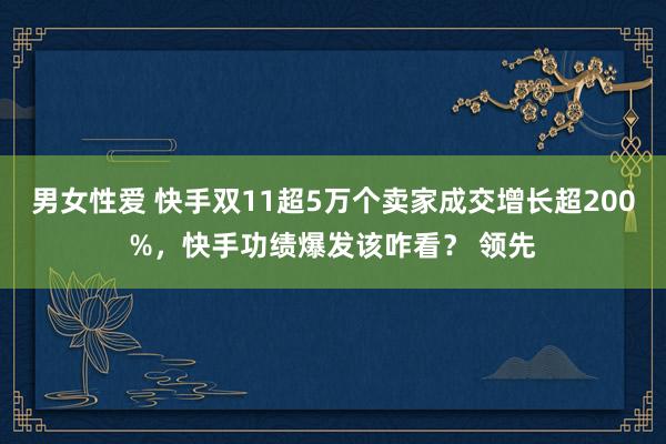 男女性爱 快手双11超5万个卖家成交增长超200%，快手功绩爆发该咋看？ 领先