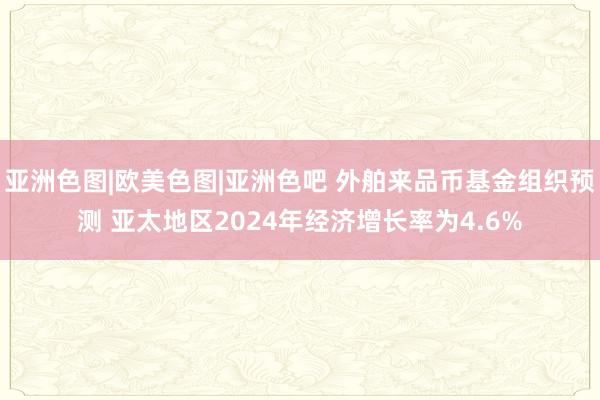 亚洲色图|欧美色图|亚洲色吧 外舶来品币基金组织预测 亚太地区2024年经济增长率为4.6%