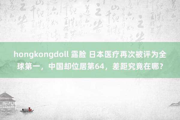 hongkongdoll 露脸 日本医疗再次被评为全球第一，中国却位居第64，差距究竟在哪？