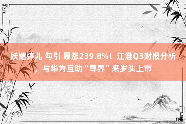 妖媚婷儿 勾引 暴涨239.8%！江淮Q3财报分析，与华为互助“尊界”来岁头上市