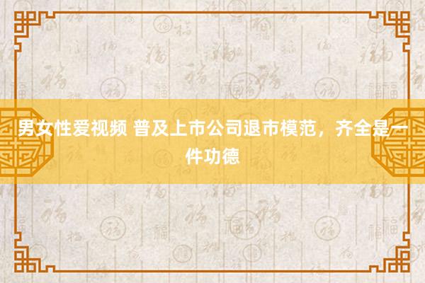 男女性爱视频 普及上市公司退市模范，齐全是一件功德