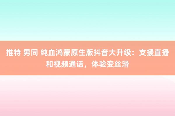 推特 男同 纯血鸿蒙原生版抖音大升级：支援直播和视频通话，体验变丝滑