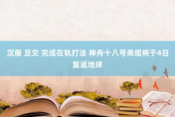 汉服 足交 完成在轨打法 神舟十八号乘组将于4日复返地球