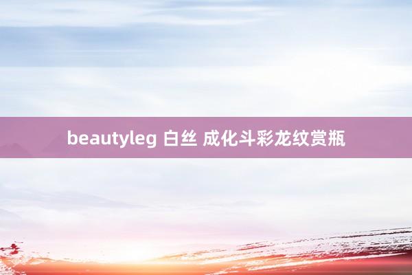 beautyleg 白丝 成化斗彩龙纹赏瓶