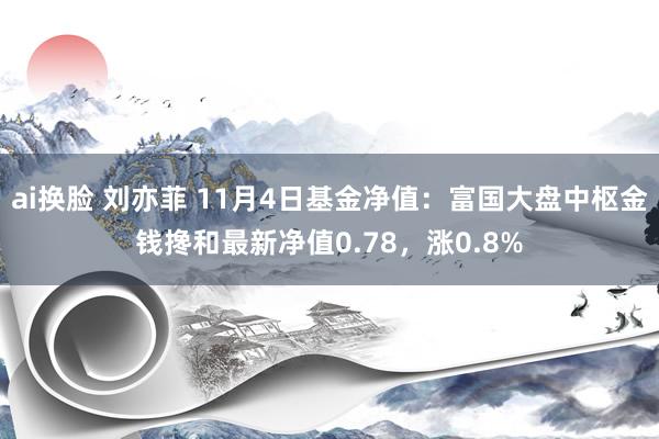 ai换脸 刘亦菲 11月4日基金净值：富国大盘中枢金钱搀和最新净值0.78，涨0.8%