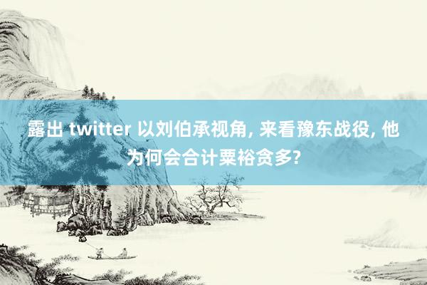 露出 twitter 以刘伯承视角， 来看豫东战役， 他为何会合计粟裕贪多?