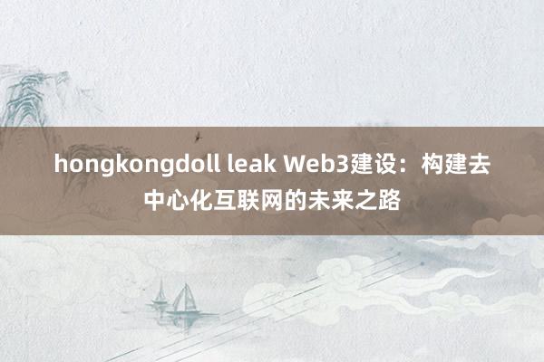 hongkongdoll leak Web3建设：构建去中心化互联网的未来之路