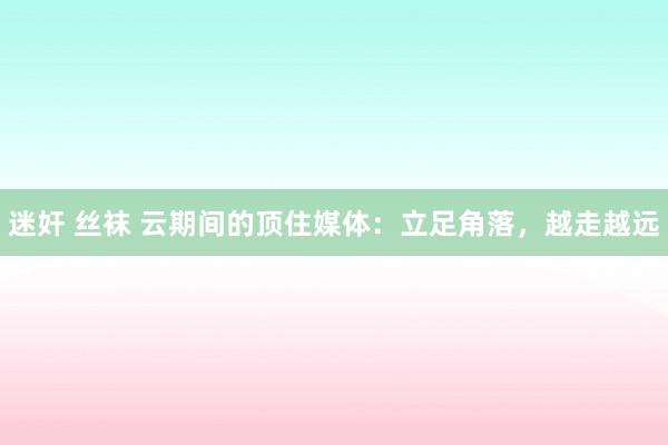 迷奸 丝袜 云期间的顶住媒体：立足角落，越走越远