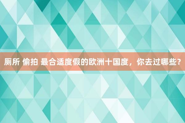 厕所 偷拍 最合适度假的欧洲十国度，你去过哪些？