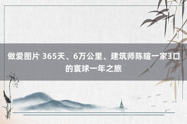 做爱图片 365天、6万公里、建筑师陈暄一家3口的寰球一年之旅