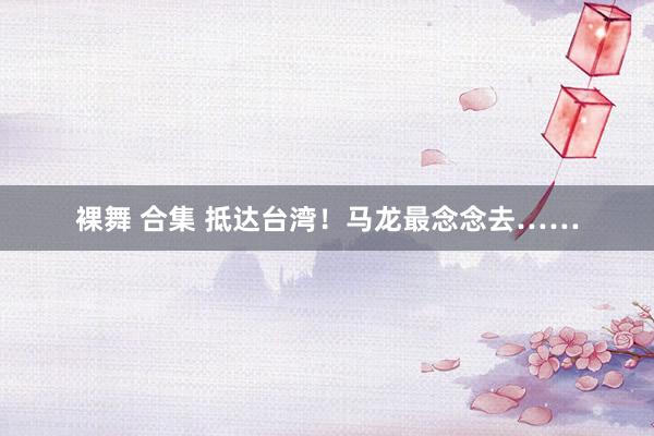 裸舞 合集 抵达台湾！马龙最念念去……