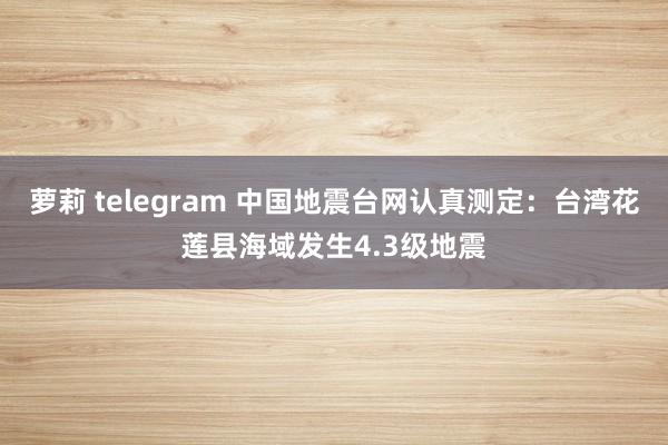 萝莉 telegram 中国地震台网认真测定：台湾花莲县海域发生4.3级地震