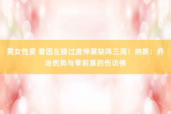 男女性爱 曾因左膝过度伸展缺阵三周！纳斯：乔治伤势与季前赛的伤访佛