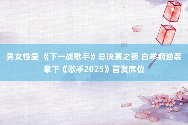 男女性爱 《下一战歌手》总决赛之夜 白举纲逆袭拿下《歌手2025》首发席位