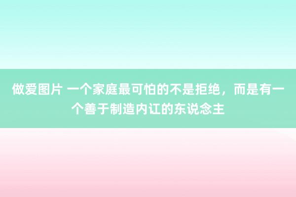 做爱图片 一个家庭最可怕的不是拒绝，而是有一个善于制造内讧的东说念主