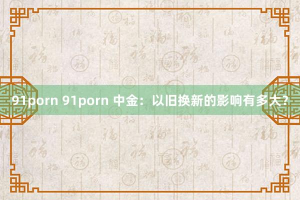 91porn 91porn 中金：以旧换新的影响有多大？