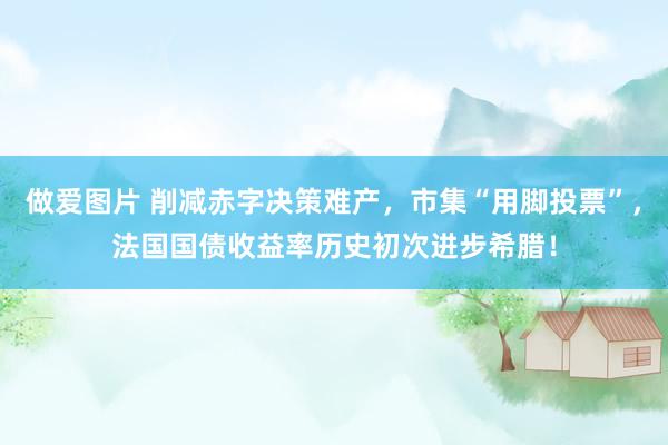 做爱图片 削减赤字决策难产，市集“用脚投票”，法国国债收益率历史初次进步希腊！