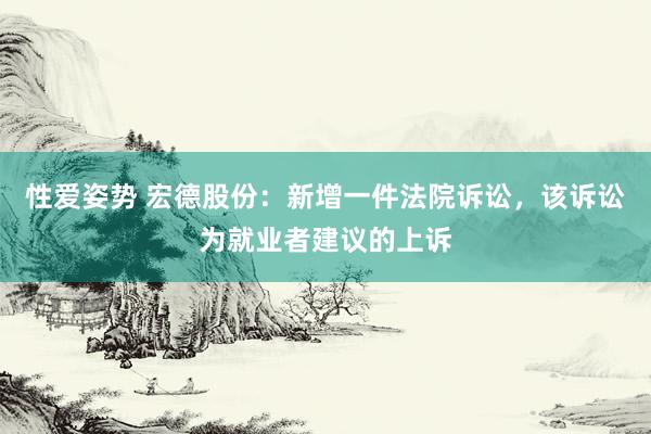 性爱姿势 宏德股份：新增一件法院诉讼，该诉讼为就业者建议的上诉