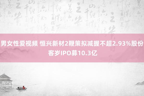 男女性爱视频 恒兴新材2鞭策拟减握不超2.93%股份 客岁IPO募10.3亿