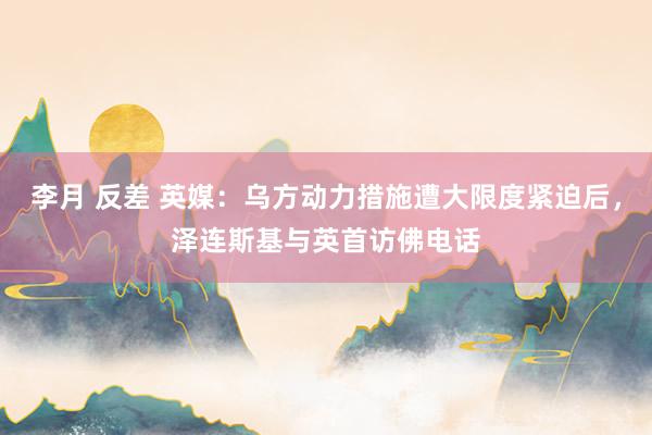 李月 反差 英媒：乌方动力措施遭大限度紧迫后，泽连斯基与英首访佛电话