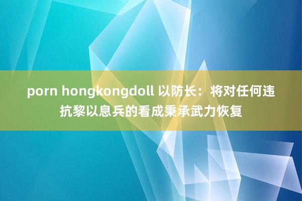 porn hongkongdoll 以防长：将对任何违抗黎以息兵的看成秉承武力恢复