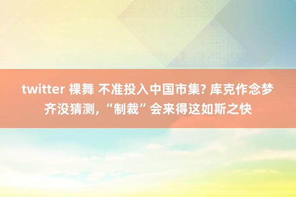 twitter 裸舞 不准投入中国市集? 库克作念梦齐没猜测， “制裁”会来得这如斯之快