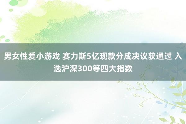 男女性爱小游戏 赛力斯5亿现款分成决议获通过 入选沪深300等四大指数