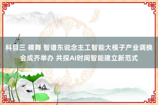 科目三 裸舞 智谱东说念主工智能大模子产业调换会成齐举办 共探AI时间智能建立新范式