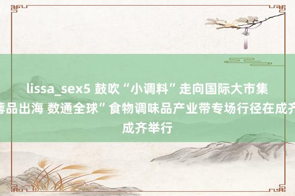 lissa_sex5 鼓吹“小调料”走向国际大市集，“蓉品出海 数通全球”食物调味品产业带专场行径在成齐举行