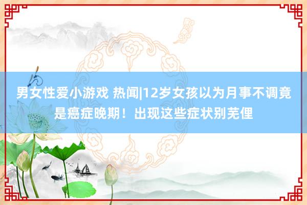 男女性爱小游戏 热闻|12岁女孩以为月事不调竟是癌症晚期！出现这些症状别芜俚