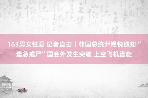 163男女性爱 记者直击丨韩国总统尹锡悦通知“遑急戒严”国会外发生突破 上空飞机盘旋