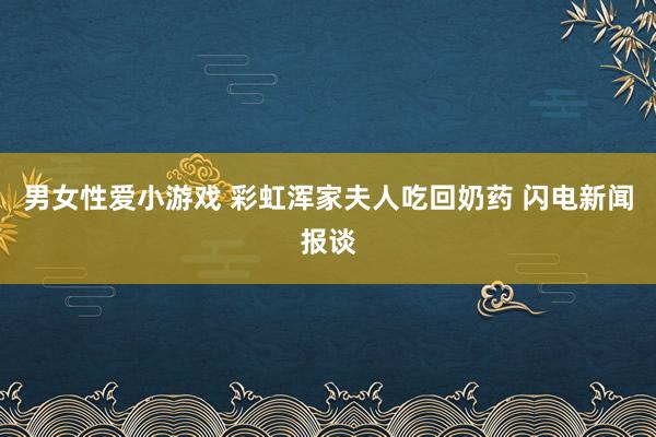 男女性爱小游戏 彩虹浑家夫人吃回奶药 闪电新闻报谈