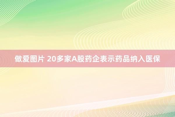 做爱图片 20多家A股药企表示药品纳入医保