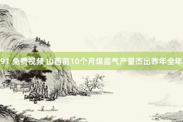 91 免费视频 山西前10个月煤层气产量杰出昨年全年