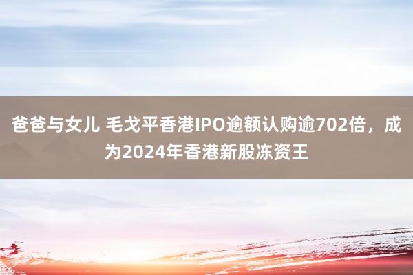 爸爸与女儿 毛戈平香港IPO逾额认购逾702倍，成为2024年香港新股冻资王