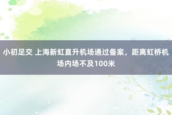 小初足交 上海新虹直升机场通过备案，距离虹桥机场内场不及100米