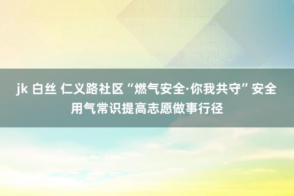 jk 白丝 仁义路社区“燃气安全·你我共守”安全用气常识提高志愿做事行径