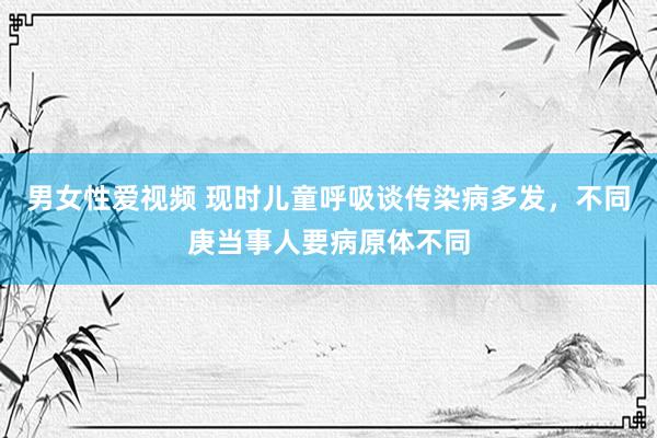 男女性爱视频 现时儿童呼吸谈传染病多发，不同庚当事人要病原体不同