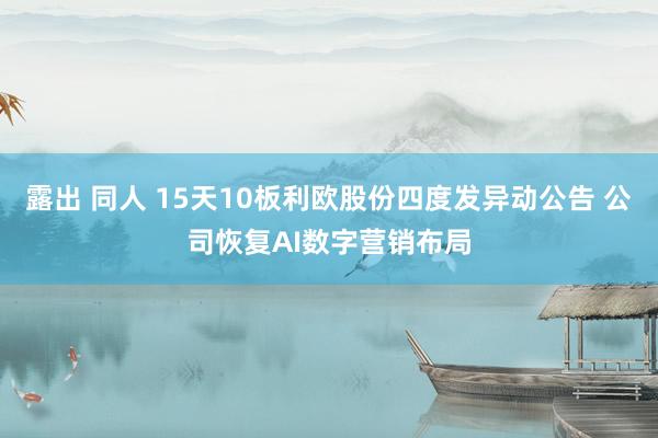 露出 同人 15天10板利欧股份四度发异动公告 公司恢复AI数字营销布局