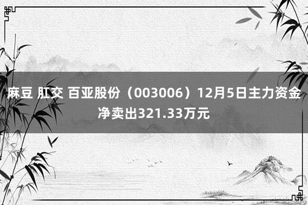 麻豆 肛交 百亚股份（003006）12月5日主力资金净卖出321.33万元