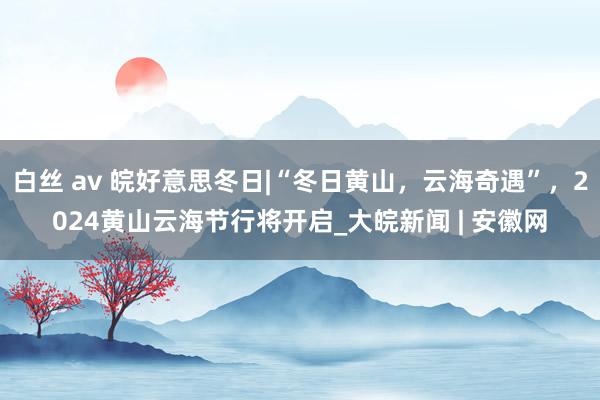 白丝 av 皖好意思冬日|“冬日黄山，云海奇遇”，2024黄山云海节行将开启_大皖新闻 | 安徽网