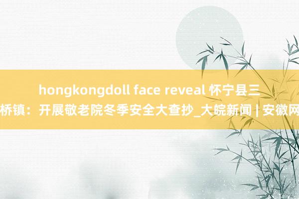 hongkongdoll face reveal 怀宁县三桥镇：开展敬老院冬季安全大查抄_大皖新闻 | 安徽网