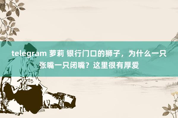 telegram 萝莉 银行门口的狮子，为什么一只张嘴一只闭嘴？这里很有厚爱