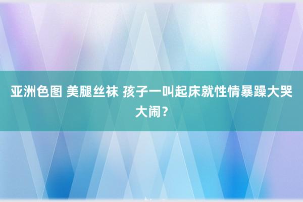 亚洲色图 美腿丝袜 孩子一叫起床就性情暴躁大哭大闹？