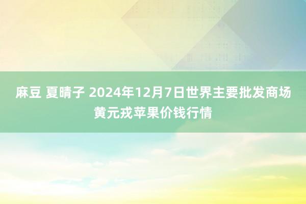 麻豆 夏晴子 2024年12月7日世界主要批发商场黄元戎苹果价钱行情