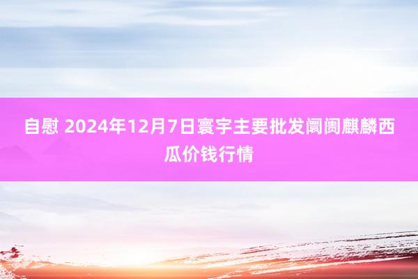 自慰 2024年12月7日寰宇主要批发阛阓麒麟西瓜价钱行情